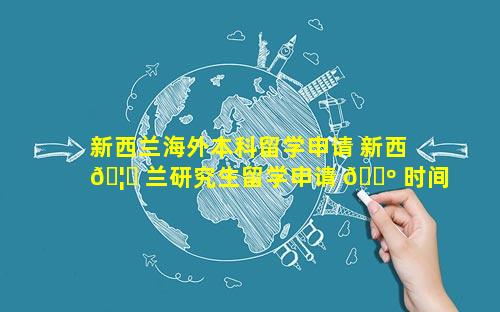 新西兰海外本科留学申请 新西 🦁 兰研究生留学申请 🌺 时间